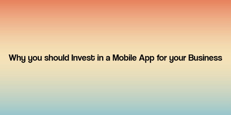 Why you should Invest in a Mobile App for your Business